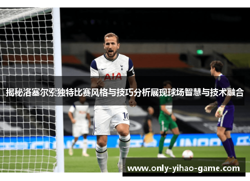 揭秘洛塞尔索独特比赛风格与技巧分析展现球场智慧与技术融合