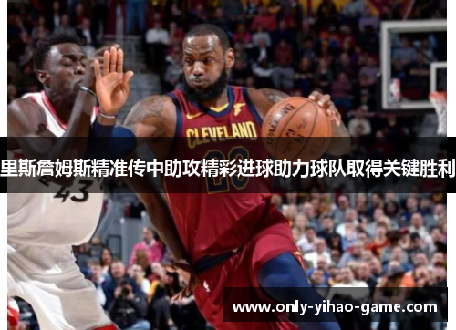 里斯詹姆斯精准传中助攻精彩进球助力球队取得关键胜利 里斯詹姆斯精准传中助攻精彩进球助力球队取得关键胜利
